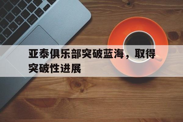 开云体育app-包含亚泰俱乐部突破蓝海，取得突破性进展的词条